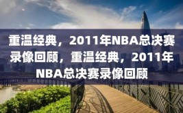 重温经典，2011年NBA总决赛录像回顾，重温经典，2011年NBA总决赛录像回顾