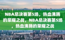 NBA总决赛第5场，热血沸腾的荣耀之战，NBA总决赛第5场，热血沸腾的荣耀之战