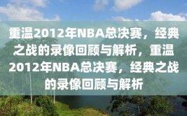 重温2012年NBA总决赛，经典之战的录像回顾与解析，重温2012年NBA总决赛，经典之战的录像回顾与解析