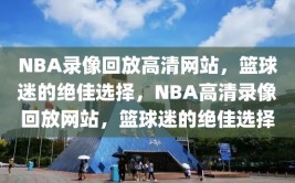 NBA录像回放高清网站，篮球迷的绝佳选择，NBA高清录像回放网站，篮球迷的绝佳选择