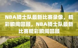 NBA骑士队最新比赛录像，精彩瞬间回顾，NBA骑士队最新比赛精彩瞬间回顾