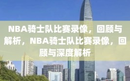 NBA骑士队比赛录像，回顾与解析，NBA骑士队比赛录像，回顾与深度解析