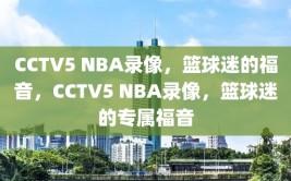 CCTV5 NBA录像，篮球迷的福音，CCTV5 NBA录像，篮球迷的专属福音