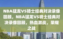 NBA猛龙VS骑士经典对决录像回顾，NBA猛龙VS骑士经典对决录像回顾，热血激战，荣耀之战