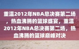 重温2012年NBA总决赛第二场，热血沸腾的篮球盛宴，重温2012年NBA总决赛第二场，热血沸腾的篮球巅峰对决