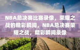 NBA总决赛比赛录像，荣耀之战的精彩瞬间，NBA总决赛荣耀之战，精彩瞬间录像