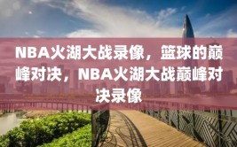 NBA火湖大战录像，篮球的巅峰对决，NBA火湖大战巅峰对决录像