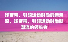 球帝带，引领运动时尚的新潮流，球帝带，引领运动时尚新潮流的领航者